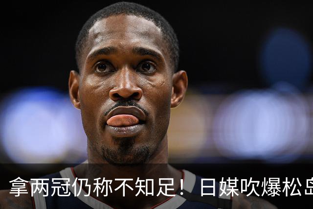 拿两冠仍称不知足！日媒吹爆松岛辉空，这话越听越心虚